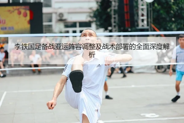 李铁国足备战亚运阵容调整及战术部署的全面深度解析